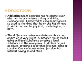  Addiction means a person has no control over
whether he or she uses a drug or drinks.
Someone who's addicted to cocaine has grown
so used to the drug that he or she has to have
it. Addiction can be physical, psychological, or
both.
 The difference between substance abuse and
addiction is very slight. Substance abuse means
using an illegal substance or using a legal
substance in the wrong way. Addiction begins
as abuse, or using a substance like marijuana or
cocaine. One can abuse a drug (or alcohol)
without having an addiction.
 