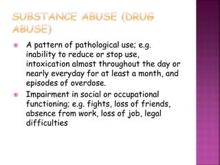  A pattern of pathological use; e.g.
inability to reduce or stop use,
intoxication almost throughout the day or
nearly everyday for at least a month, and
episodes of overdose.
 Impairment in social or occupational
functioning; e.g. fights, loss of friends,
absence from work, loss of job, legal
difficulties
 