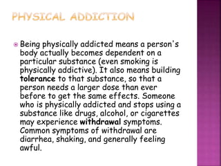 Being physically addicted means a person's
body actually becomes dependent on a
particular substance (even smoking is
physically addictive). It also means building
tolerance to that substance, so that a
person needs a larger dose than ever
before to get the same effects. Someone
who is physically addicted and stops using a
substance like drugs, alcohol, or cigarettes
may experience withdrawal symptoms.
Common symptoms of withdrawal are
diarrhea, shaking, and generally feeling
awful.
 