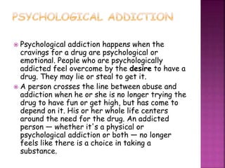  Psychological addiction happens when the
cravings for a drug are psychological or
emotional. People who are psychologically
addicted feel overcome by the desire to have a
drug. They may lie or steal to get it.
 A person crosses the line between abuse and
addiction when he or she is no longer trying the
drug to have fun or get high, but has come to
depend on it. His or her whole life centers
around the need for the drug. An addicted
person — whether it's a physical or
psychological addiction or both — no longer
feels like there is a choice in taking a
substance.
 