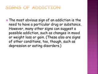  The most obvious sign of an addiction is the
need to have a particular drug or substance.
However, many other signs can suggest a
possible addiction, such as changes in mood
or weight loss or gain. (These also are signs
of other conditions, too, though, such as
depression or eating disorders.)
 