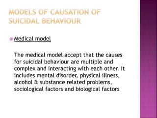  Medical model
The medical model accept that the causes
for suicidal behaviour are multiple and
complex and interacting with each other. It
includes mental disorder, physical illness,
alcohol & substance related problems,
sociological factors and biological factors
 