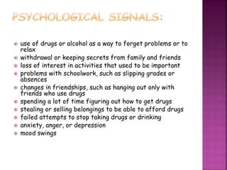  use of drugs or alcohol as a way to forget problems or to
relax
 withdrawal or keeping secrets from family and friends
 loss of interest in activities that used to be important
 problems with schoolwork, such as slipping grades or
absences
 changes in friendships, such as hanging out only with
friends who use drugs
 spending a lot of time figuring out how to get drugs
 stealing or selling belongings to be able to afford drugs
 failed attempts to stop taking drugs or drinking
 anxiety, anger, or depression
 mood swings
 