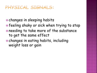  changes in sleeping habits
 feeling shaky or sick when trying to stop
 needing to take more of the substance
to get the same effect
 changes in eating habits, including
weight loss or gain
 