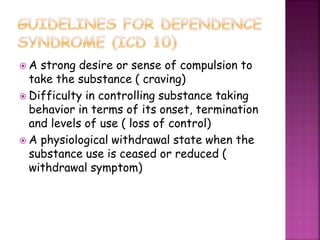  A strong desire or sense of compulsion to
take the substance ( craving)
 Difficulty in controlling substance taking
behavior in terms of its onset, termination
and levels of use ( loss of control)
 A physiological withdrawal state when the
substance use is ceased or reduced (
withdrawal symptom)
 