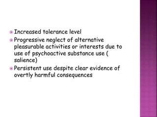  Increased tolerance level
 Progressive neglect of alternative
pleasurable activities or interests due to
use of psychoactive substance use (
salience)
 Persistent use despite clear evidence of
overtly harmful consequences
 