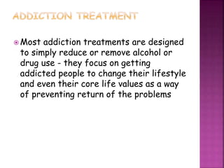  Most addiction treatments are designed
to simply reduce or remove alcohol or
drug use - they focus on getting
addicted people to change their lifestyle
and even their core life values as a way
of preventing return of the problems
 