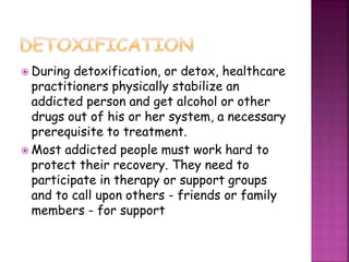  During detoxification, or detox, healthcare
practitioners physically stabilize an
addicted person and get alcohol or other
drugs out of his or her system, a necessary
prerequisite to treatment.
 Most addicted people must work hard to
protect their recovery. They need to
participate in therapy or support groups
and to call upon others - friends or family
members - for support
 