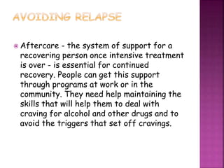  Aftercare - the system of support for a
recovering person once intensive treatment
is over - is essential for continued
recovery. People can get this support
through programs at work or in the
community. They need help maintaining the
skills that will help them to deal with
craving for alcohol and other drugs and to
avoid the triggers that set off cravings.
 