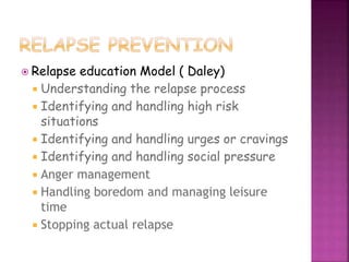  Relapse education Model ( Daley)
 Understanding the relapse process
 Identifying and handling high risk
situations
 Identifying and handling urges or cravings
 Identifying and handling social pressure
 Anger management
 Handling boredom and managing leisure
time
 Stopping actual relapse
 