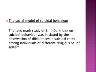  The social model of suicidal behaviour
The land mark study of Emil Durkheim on
suicidal behaviour was initiated by the
observation of differences in suicidal rates
among individuals of different religious belief
system
 