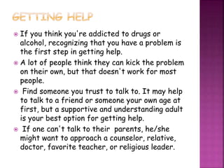  If you think you're addicted to drugs or
alcohol, recognizing that you have a problem is
the first step in getting help.
 A lot of people think they can kick the problem
on their own, but that doesn't work for most
people.
 Find someone you trust to talk to. It may help
to talk to a friend or someone your own age at
first, but a supportive and understanding adult
is your best option for getting help.
 If one can't talk to their parents, he/she
might want to approach a counselor, relative,
doctor, favorite teacher, or religious leader.
 