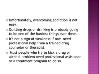  Unfortunately, overcoming addiction is not
easy.
 Quitting drugs or drinking is probably going
to be one of the hardest things ever done.
 It's not a sign of weakness if one need
professional help from a trained drug
counselor or therapist.
 Most people who try to kick a drug or
alcohol problem need professional assistance
or a treatment program to do so.
 