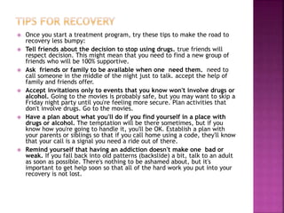  Once you start a treatment program, try these tips to make the road to
recovery less bumpy:
 Tell friends about the decision to stop using drugs. true friends will
respect decision. This might mean that you need to find a new group of
friends who will be 100% supportive.
 Ask friends or family to be available when one need them. need to
call someone in the middle of the night just to talk. accept the help of
family and friends offer.
 Accept invitations only to events that you know won't involve drugs or
alcohol. Going to the movies is probably safe, but you may want to skip a
Friday night party until you're feeling more secure. Plan activities that
don't involve drugs. Go to the movies.
 Have a plan about what you'll do if you find yourself in a place with
drugs or alcohol. The temptation will be there sometimes, but if you
know how you're going to handle it, you'll be OK. Establish a plan with
your parents or siblings so that if you call home using a code, they'll know
that your call is a signal you need a ride out of there.
 Remind yourself that having an addiction doesn't make one bad or
weak. If you fall back into old patterns (backslide) a bit, talk to an adult
as soon as possible. There's nothing to be ashamed about, but it's
important to get help soon so that all of the hard work you put into your
recovery is not lost.
 
