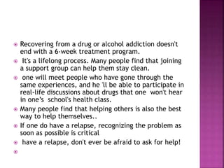  Recovering from a drug or alcohol addiction doesn't
end with a 6-week treatment program.
 It's a lifelong process. Many people find that joining
a support group can help them stay clean.
 one will meet people who have gone through the
same experiences, and he 'll be able to participate in
real-life discussions about drugs that one won't hear
in one’s school's health class.
 Many people find that helping others is also the best
way to help themselves..
 If one do have a relapse, recognizing the problem as
soon as possible is critical
 have a relapse, don't ever be afraid to ask for help!

 