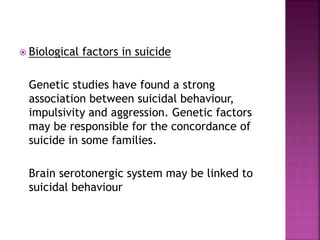  Biological factors in suicide
Genetic studies have found a strong
association between suicidal behaviour,
impulsivity and aggression. Genetic factors
may be responsible for the concordance of
suicide in some families.
Brain serotonergic system may be linked to
suicidal behaviour
 