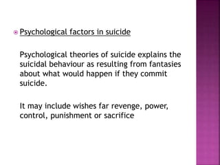  Psychological factors in suicide
Psychological theories of suicide explains the
suicidal behaviour as resulting from fantasies
about what would happen if they commit
suicide.
It may include wishes far revenge, power,
control, punishment or sacrifice
 
