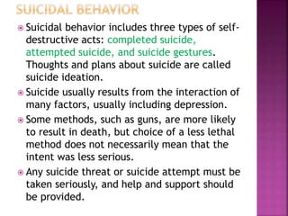  Suicidal behavior includes three types of self-
destructive acts: completed suicide,
attempted suicide, and suicide gestures.
Thoughts and plans about suicide are called
suicide ideation.
 Suicide usually results from the interaction of
many factors, usually including depression.
 Some methods, such as guns, are more likely
to result in death, but choice of a less lethal
method does not necessarily mean that the
intent was less serious.
 Any suicide threat or suicide attempt must be
taken seriously, and help and support should
be provided.
 