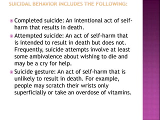  Completed suicide: An intentional act of self-
harm that results in death.
 Attempted suicide: An act of self-harm that
is intended to result in death but does not.
Frequently, suicide attempts involve at least
some ambivalence about wishing to die and
may be a cry for help.
 Suicide gesture: An act of self-harm that is
unlikely to result in death. For example,
people may scratch their wrists only
superficially or take an overdose of vitamins.
 