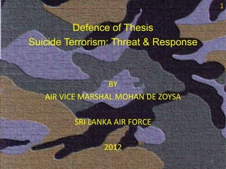 1


          Defence of Thesis
Suicide Terrorism: Threat & Response



                  BY
   AIR VICE MARSHAL MOHAN DE ZOYSA

         SRI LANKA AIR FORCE

                2012
                                       1
 