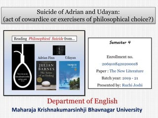Suicide of Adrian and Udayan:
(act of cowardice or exercisers of philosophical choice?)
Maharaja Krishnakumarsinhji Bhavnagar University
Department of English
Semester 4
Enrollment no.
2069108420200018
Paper : The New Literature
Batch year: 2019 - 21
Presented by: Ruchi Joshi
 