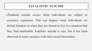 FATALISTIC SUICIDE
Fatalistic suicide occurs when individuals are subject to
excessive regulation. This can happen when individuals are
denied freedom or when they are forced to live in a situation that
they find intolerable. Fatalistic suicide is rare, but it has been
observed in some societies with strict social hierarchies.
 