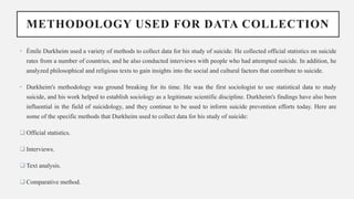 METHODOLOGY USED FOR DATA COLLECTION
• Émile Durkheim used a variety of methods to collect data for his study of suicide. He collected official statistics on suicide
rates from a number of countries, and he also conducted interviews with people who had attempted suicide. In addition, he
analyzed philosophical and religious texts to gain insights into the social and cultural factors that contribute to suicide.
• Durkheim's methodology was ground breaking for its time. He was the first sociologist to use statistical data to study
suicide, and his work helped to establish sociology as a legitimate scientific discipline. Durkheim's findings have also been
influential in the field of suicidology, and they continue to be used to inform suicide prevention efforts today. Here are
some of the specific methods that Durkheim used to collect data for his study of suicide:
 Official statistics.
 Interviews.
 Text analysis.
 Comparative method.
 