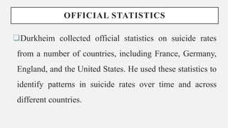OFFICIAL STATISTICS
Durkheim collected official statistics on suicide rates
from a number of countries, including France, Germany,
England, and the United States. He used these statistics to
identify patterns in suicide rates over time and across
different countries.
 