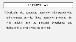 INTERVIEWS
Durkheim also conducted interviews with people who
had attempted suicide. These interviews provided him
with insights into the personal experiences and
motivations of people who are suicidal.
 