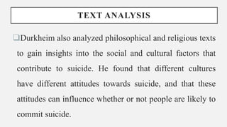 TEXT ANALYSIS
Durkheim also analyzed philosophical and religious texts
to gain insights into the social and cultural factors that
contribute to suicide. He found that different cultures
have different attitudes towards suicide, and that these
attitudes can influence whether or not people are likely to
commit suicide.
 