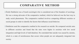 COMPARATIVE METHOD
Émile Durkheim was a French sociologist who is considered one of the founders of sociology.
He was a strong advocate of the comparative method, which he believed was the best way to
study social phenomena. The comparative method involves comparing different societies or
social groups in order to identify the factors that influence social behavior.
Durkheim used the comparative method in his research on suicide. He compared suicide rates
in different societies and found that the rates were higher in societies with low social
integration and high levels of individualism. He concluded that suicide was caused by anomie,
which is a state of normlessness that occurs when people are not adequately integrated into
society.
 