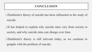 CONCLUSION
Durkheim's theory of suicide has been influential in the study of
suicide.
It has helped to explain why suicide rates vary from society to
society, and why suicide rates can change over time.
Durkheim's theory is still relevant today, as we continue to
grapple with the problem of suicide.
 