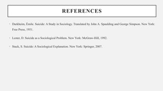 REFERENCES
• Durkheim, Émile. Suicide: A Study in Sociology. Translated by John A. Spaulding and George Simpson. New York:
Free Press, 1951.
• Lester, D. Suicide as a Sociological Problem. New York: McGraw-Hill, 1992.
• Stack, S. Suicide: A Sociological Explanation. New York: Springer, 2007.
 