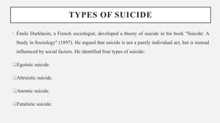TYPES OF SUICIDE
• Émile Durkheim, a French sociologist, developed a theory of suicide in his book "Suicide: A
Study in Sociology" (1897). He argued that suicide is not a purely individual act, but is instead
influenced by social factors. He identified four types of suicide:
Egoistic suicide.
Altruistic suicide.
Anomic suicide.
Fatalistic suicide.
 