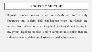 EGOISTIC SUICIDE
Egoistic suicide occurs when individuals are too weakly
integrated into society. This can happen when individuals are
isolated from others, or when they feel that they do not belong to
any group. Egoistic suicide is more common in societies that are
individualistic and that emphasize personal achievement.
 