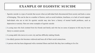 EXAMPLE OF EGOISTIC SUICIDE
• Egoistic suicide is a type of suicide that occurs when an individual feels disconnected from society and lacks a sense
of belonging. This can be due to a number of factors, such as social isolation, loneliness, or a lack of social support.
Individuals who are at risk for egoistic suicide may also have a history of mental health problems, such as
depression or anxiety. Here are some examples of egoistic suicide:
A young man who feels isolated from his friends and family and who has no sense of purpose in life may be more
likely to commit suicide.
A young adult who moves to a new city and has difficulty making friends.
An elderly person who becomes widowed and loses all of their social connections.
A person who has been diagnosed with a terminal illness and feels like they have nothing to live for.
 