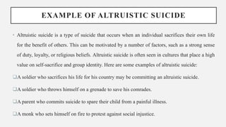 EXAMPLE OF ALTRUISTIC SUICIDE
• Altruistic suicide is a type of suicide that occurs when an individual sacrifices their own life
for the benefit of others. This can be motivated by a number of factors, such as a strong sense
of duty, loyalty, or religious beliefs. Altruistic suicide is often seen in cultures that place a high
value on self-sacrifice and group identity. Here are some examples of altruistic suicide:
A soldier who sacrifices his life for his country may be committing an altruistic suicide.
A soldier who throws himself on a grenade to save his comrades.
A parent who commits suicide to spare their child from a painful illness.
A monk who sets himself on fire to protest against social injustice.
 