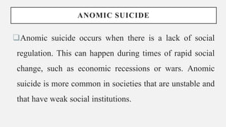 ANOMIC SUICIDE
Anomic suicide occurs when there is a lack of social
regulation. This can happen during times of rapid social
change, such as economic recessions or wars. Anomic
suicide is more common in societies that are unstable and
that have weak social institutions.
 