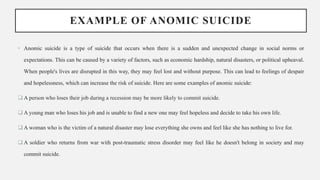 EXAMPLE OF ANOMIC SUICIDE
• Anomic suicide is a type of suicide that occurs when there is a sudden and unexpected change in social norms or
expectations. This can be caused by a variety of factors, such as economic hardship, natural disasters, or political upheaval.
When people's lives are disrupted in this way, they may feel lost and without purpose. This can lead to feelings of despair
and hopelessness, which can increase the risk of suicide. Here are some examples of anomic suicide:
 A person who loses their job during a recession may be more likely to commit suicide.
 A young man who loses his job and is unable to find a new one may feel hopeless and decide to take his own life.
 A woman who is the victim of a natural disaster may lose everything she owns and feel like she has nothing to live for.
 A soldier who returns from war with post-traumatic stress disorder may feel like he doesn't belong in society and may
commit suicide.
 