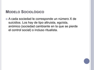 Modelo SociológicoA cada sociedad le corresponde un número X de suicidios. Los hay de tipo altruista, egoísta, anómico (sociedad cambiante en la que se pierde el control social) o incluso ritualista.