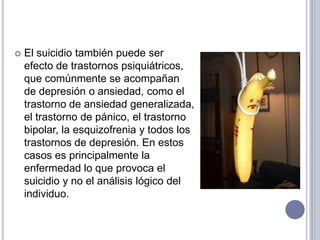 El suicidio también puede ser efecto de trastornos psiquiátricos, que comúnmente se acompañan de depresión o ansiedad, como el trastorno de ansiedad generalizada, el trastorno de pánico, el trastorno bipolar, la esquizofrenia y todos los trastornos de depresión. En estos casos es principalmente la enfermedad lo que provoca el suicidio y no el análisis lógico del individuo.