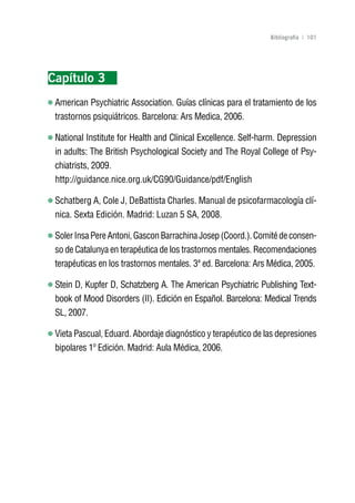 Volver al índice

                                                               Bibliografía | 101




Capítulo 3
 American Psychiatric Association. Guías clínicas para el tratamiento de los
 trastornos psiquiátricos. Barcelona: Ars Medica, 2006.

 National Institute for Health and Clinical Excellence. Self-harm. Depression
 in adults: The British Psychological Society and The Royal College of Psy-
 chiatrists, 2009.
 http://guidance.nice.org.uk/CG90/Guidance/pdf/English

 Schatberg A, Cole J, DeBattista Charles. Manual de psicofarmacología clí-
 nica. Sexta Edición. Madrid: Luzan 5 SA, 2008.

 Soler Insa Pere Antoni, Gascon Barrachina Josep (Coord.). Comité de consen-
 so de Catalunya en terapéutica de los trastornos mentales. Recomendaciones
 terapéuticas en los trastornos mentales. 3ª ed. Barcelona: Ars Médica, 2005.

 Stein D, Kupfer D, Schatzberg A. The American Psychiatric Publishing Text-
 book of Mood Disorders (II). Edición en Español. Barcelona: Medical Trends
 SL, 2007.

 Vieta Pascual, Eduard. Abordaje diagnóstico y terapéutico de las depresiones
 bipolares 1º Edición. Madrid: Aula Médica, 2006.
 