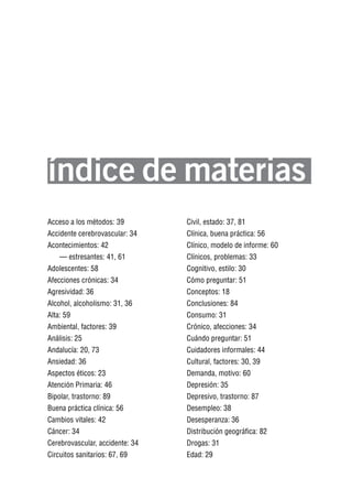 Volver al índice




índice de materias
Acceso a los métodos: 39         Civil, estado: 37, 81
Accidente cerebrovascular: 34    Clínica, buena práctica: 56
Acontecimientos: 42              Clínico, modelo de informe: 60
    — estresantes: 41, 61        Clínicos, problemas: 33
Adolescentes: 58                 Cognitivo, estilo: 30
Afecciones crónicas: 34          Cómo preguntar: 51
Agresividad: 36                  Conceptos: 18
Alcohol, alcoholismo: 31, 36     Conclusiones: 84
Alta: 59                         Consumo: 31
Ambiental, factores: 39          Crónico, afecciones: 34
Análisis: 25                     Cuándo preguntar: 51
Andalucía: 20, 73                Cuidadores informales: 44
Ansiedad: 36                     Cultural, factores: 30, 39
Aspectos éticos: 23              Demanda, motivo: 60
Atención Primaria: 46            Depresión: 35
Bipolar, trastorno: 89           Depresivo, trastorno: 87
Buena práctica clínica: 56       Desempleo: 38
Cambios vitales: 42              Desesperanza: 36
Cáncer: 34                       Distribución geográfica: 82
Cerebrovascular, accidente: 34   Drogas: 31
Circuitos sanitarios: 67, 69     Edad: 29
 