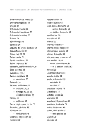 Volver al índice

104 | Recomendaciones sobre la Detección, Prevención e Intervención en la Conducta Suicida




Electroconvulsiva, terapia: 91                       Hospitalización: 58
Emociones negativas: 42                              Ideación suicida: 62
Empleo: 37                                           Ideas, activas de muerte: 53
Enfermedad mental: 35                                     — pasivas de muerte: 53
Enfermedad psiquiátrica: 30                               — sin ideas de muerte: 53
Enfermedad somática: 33                              Identificación: 28
Entorno: 56                                          Impulsividad: 36
Epidemiología: 19                                    Infancia: 30
Epilepsia: 34                                        Informal, cuidador: 44
Esquema del circuito sanitario: 69                   Informe clínico, modelo: 60
Esquizofrenia: 36, 89                                Intenciones de suicidio: 53
Estado civil: 37, 81                                 Intentos de suicidio: 62
Estado mental: 51                                    Interpersonales, problemas: 42
Estado psiquiátrico: 61                              Intervención: 29, 49
Estilos cognitivos: 30                                    — con supervivientes: 64
Estresante, acontecimiento: 41, 61                        — en la ideación suicida: 62
Ética, aspectos: 23                                  Jóvenes: 29
Evaluación: 49, 57                                   Lesiones medulares: 34
Eventos, negativos: 30                               Medular, lesión: 34
    — traumáticos: 30                                Mental, enfermedad: 35
Evidencia: 35                                             — estado: 51
Factores, ambientales: 39                                 — salud: 47
    — culturales: 30, 39                             Método de suicidio: 79
    — de riesgo: 19, 29, 32                          Metodología: 73
    — sociodemográficos: 30                          Métodos, acceso: 39
Familia: 44                                          Migración: 38
    — problemas: 42                                  Modelo de informe clínico: 60
Farmacológica, prescripción: 59                      Mortalidad, tendencia: 73
Financiero, pérdidas: 42                             Motivo de demanda: 60
Formación: 59                                        Muerte, ideas activas: 53
    — profesionales: 45                                   — ideas pasivas: 53
Geografía, distribución: 82                          Mujeres: 76
Hombres: 78                                          Niños/as: 58
 