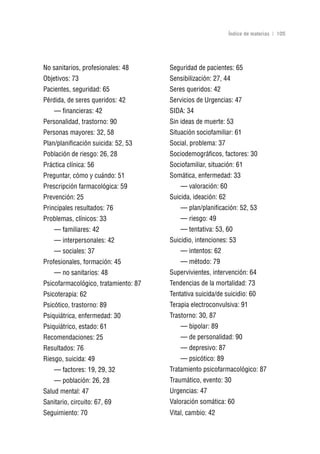 Volver al índice

                                                              Índice de materias | 105




No sanitarios, profesionales: 48      Seguridad de pacientes: 65
Objetivos: 73                         Sensibilización: 27, 44
Pacientes, seguridad: 65              Seres queridos: 42
Pérdida, de seres queridos: 42        Servicios de Urgencias: 47
    — financieras: 42                 SIDA: 34
Personalidad, trastorno: 90           Sin ideas de muerte: 53
Personas mayores: 32, 58              Situación sociofamiliar: 61
Plan/planificación suicida: 52, 53    Social, problema: 37
Población de riesgo: 26, 28           Sociodemográficos, factores: 30
Práctica clínica: 56                  Sociofamiliar, situación: 61
Preguntar, cómo y cuándo: 51          Somática, enfermedad: 33
Prescripción farmacológica: 59            — valoración: 60
Prevención: 25                        Suicida, ideación: 62
Principales resultados: 76                — plan/planificación: 52, 53
Problemas, clínicos: 33                   — riesgo: 49
    — familiares: 42                      — tentativa: 53, 60
    — interpersonales: 42             Suicidio, intenciones: 53
    — sociales: 37                        — intentos: 62
Profesionales, formación: 45              — método: 79
    — no sanitarios: 48               Supervivientes, intervención: 64
Psicofarmacológico, tratamiento: 87   Tendencias de la mortalidad: 73
Psicoterapia: 62                      Tentativa suicida/de suicidio: 60
Psicótico, trastorno: 89              Terapia electroconvulsiva: 91
Psiquiátrica, enfermedad: 30          Trastorno: 30, 87
Psiquiátrico, estado: 61                  — bipolar: 89
Recomendaciones: 25                       — de personalidad: 90
Resultados: 76                            — depresivo: 87
Riesgo, suicida: 49                       — psicótico: 89
    — factores: 19, 29, 32            Tratamiento psicofarmacológico: 87
    — población: 26, 28               Traumático, evento: 30
Salud mental: 47                      Urgencias: 47
Sanitario, circuito: 67, 69           Valoración somática: 60
Seguimiento: 70                       Vital, cambio: 42
 