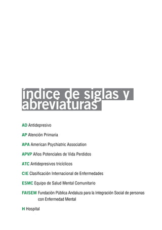 Volver al índice




índice de siglas y
abreviaturas
AD Antidepresivo

AP Atención Primaria

APA American Psychiatric Association

APvP Años Potenciales de Vida Perdidos

ATC Antidepresivos tricíclicos

CIE Clasificación Internacional de Enfermedades

ESMC Equipo de Salud Mental Comunitario

FAISEM Fundación Pública Andaluza para la Integración Social de personas
       con Enfermedad Mental

H Hospital
 