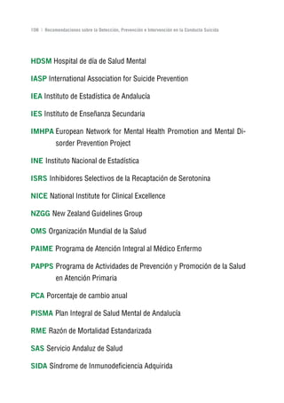Volver al índice

108 | Recomendaciones sobre la Detección, Prevención e Intervención en la Conducta Suicida




HDSM Hospital de día de Salud Mental

IASP International Association for Suicide Prevention

IEA Instituto de Estadística de Andalucía

IES Instituto de Enseñanza Secundaria

IMHPA European Network for Mental Health Promotion and Mental Di-
           sorder Prevention Project

InE Instituto Nacional de Estadística

ISrS Inhibidores Selectivos de la Recaptación de Serotonina

nICE National Institute for Clinical Excellence

nzgg New Zealand Guidelines Group

oMS Organización Mundial de la Salud

PAIME Programa de Atención Integral al Médico Enfermo

PAPPS Programa de Actividades de Prevención y Promoción de la Salud
           en Atención Primaria

PCA Porcentaje de cambio anual

PISMA Plan Integral de Salud Mental de Andalucía

rME Razón de Mortalidad Estandarizada

SAS Servicio Andaluz de Salud

SIDA Síndrome de Inmunodeficiencia Adquirida
 