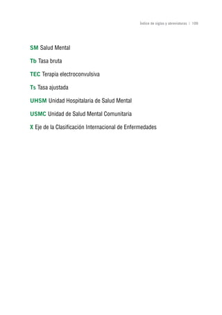 Volver al índice

                                               Índice de siglas y abreviaturas | 109




SM Salud Mental

Tb Tasa bruta

TEC Terapia electroconvulsiva

Ts Tasa ajustada

uHSM Unidad Hospitalaria de Salud Mental

uSMC Unidad de Salud Mental Comunitaria

x Eje de la Clasificación Internacional de Enfermedades
 