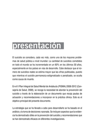 Volver al índice




presentación
El suicidio se considera, cada vez más, como uno de los mayores proble-
mas de salud pública a nivel mundial. La cantidad de suicidios cometidos
en todo el mundo se ha incrementado en un 60% en los últimos 50 años,
especialmente en los países en vías de desarrollo. Cabe destacar que el nú-
mero de suicidios reales se estima mayor que las cifras publicadas, puesto
que mientras el suicidio permanezca estigmatizado o penalizado, se oculta
como causa de muerte.

En el II Plan Integral de Salud Mental de Andalucía (PISMA) 2008-2012 (Con-
sejería de Salud, 2008), se recoge la necesidad de abordar la prevención del
suicidio a través de la elaboración de un documento que recoja pautas de
actuación y recomendaciones a incorporar en la práctica clínica. Este es el
objetivo principal del presente documento.

La estrategia que se ha llevado a cabo para desarrollarlo se ha basado en el
análisis y la toma de decisiones razonada. Se incluyen aspectos que la eviden-
cia ha demostrado útiles en la prevención del suicidio y recomendaciones que
se han demostrado eficaces en diferentes investigaciones.
 