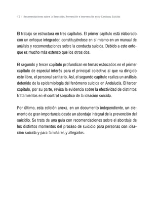 Volver al índice

12 | Recomendaciones sobre la Detección, Prevención e Intervención en la Conducta Suicida




El trabajo se estructura en tres capítulos. El primer capítulo está elaborado
con un enfoque integrador, constituyéndose en sí mismo en un manual de
análisis y recomendaciones sobre la conducta suicida. Debido a este enfo-
que es mucho más extenso que los otros dos.

El segundo y tercer capítulo profundizan en temas esbozados en el primer
capítulo de especial interés para el principal colectivo al que va dirigido
este libro, el personal sanitario. Así, el segundo capítulo realiza un análisis
detenido de la epidemiología del fenómeno suicida en Andalucía. El tercer
capítulo, por su parte, revisa la evidencia sobre la efectividad de distintos
tratamientos en el control somático de la ideación suicida.

Por último, esta edición anexa, en un documento independiente, un ele-
mento de gran importancia desde un abordaje integral de la prevención del
suicidio. Se trata de una guía con recomendaciones sobre el abordaje de
los distintos momentos del proceso de suicidio para personas con idea-
ción suicida y para familiares y allegados.
 